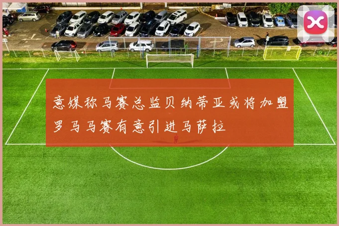 意媒称马赛总监贝纳蒂亚或将加盟罗马马赛有意引进马萨拉