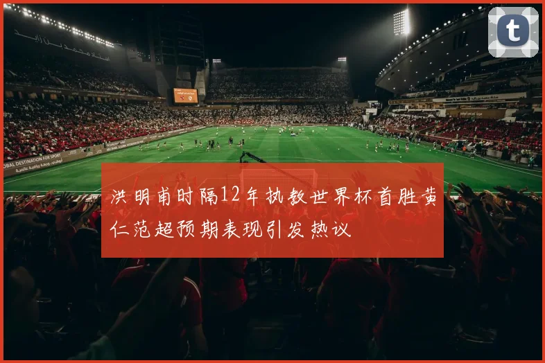洪明甫时隔12年执教世界杯首胜黄仁范超预期表现引发热议
