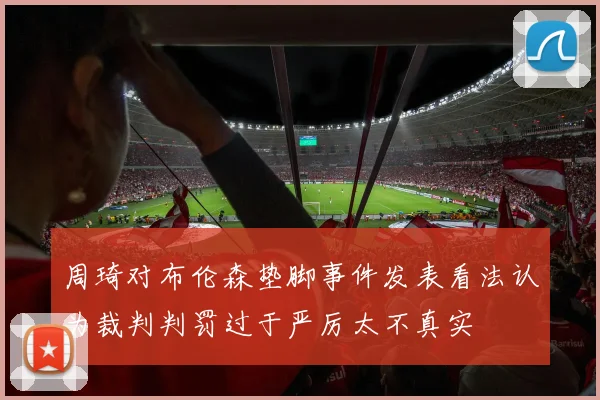 周琦对布伦森垫脚事件发表看法认为裁判判罚过于严厉太不真实