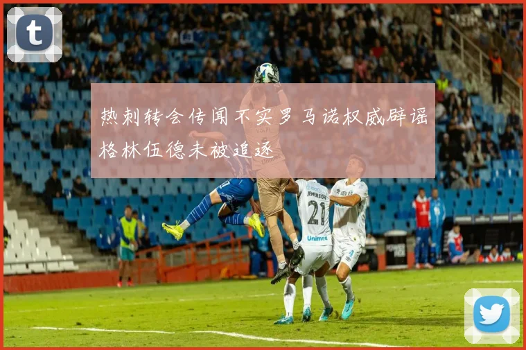 热刺转会传闻不实罗马诺权威辟谣格林伍德未被追逐