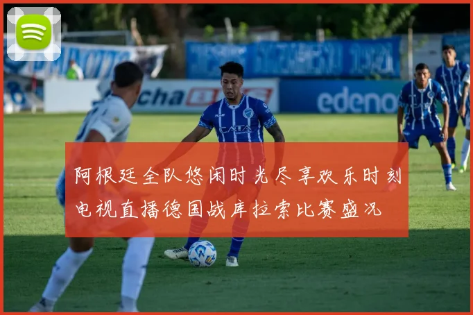 阿根廷全队悠闲时光尽享欢乐时刻电视直播德国战库拉索比赛盛况