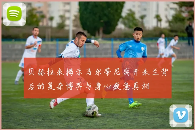 贝赫拉米揭示马尔蒂尼离开米兰背后的复杂博弈与身心疲惫真相