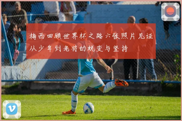 梅西回顾世界杯之路六张照片见证从少年到老将的蜕变与坚持