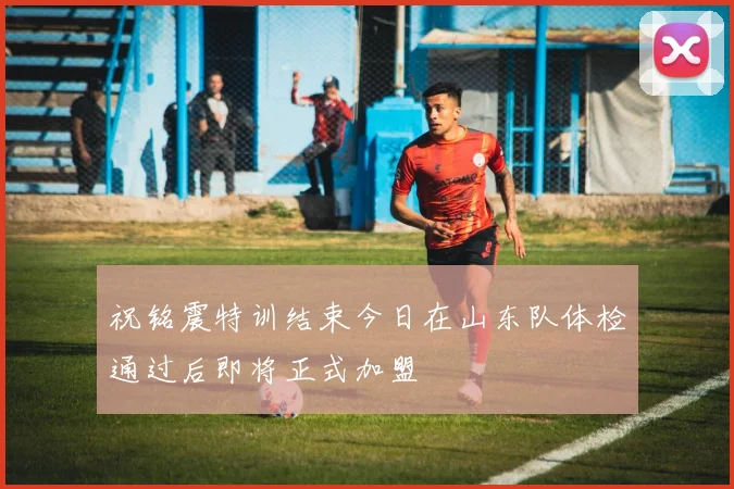 祝铭震特训结束今日在山东队体检通过后即将正式加盟