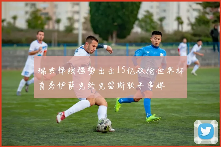 瑞典锋线强势出击15亿双枪世界杯首秀伊萨克约克雷斯联手争辉