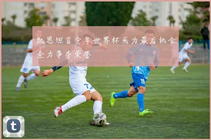 凯恩坦言今年世界杯或为最后机会全力争夺荣誉