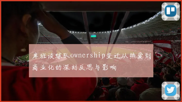 库班谈球队ownership变迁从热爱到商业化的深刻反思与影响