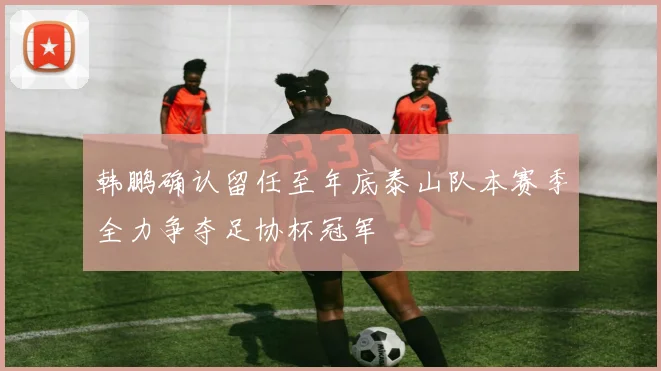 韩鹏确认留任至年底泰山队本赛季全力争夺足协杯冠军