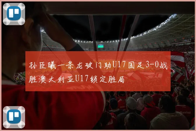 孙臣曦一条龙破门助U17国足3-0战胜澳大利亚U17锁定胜局
