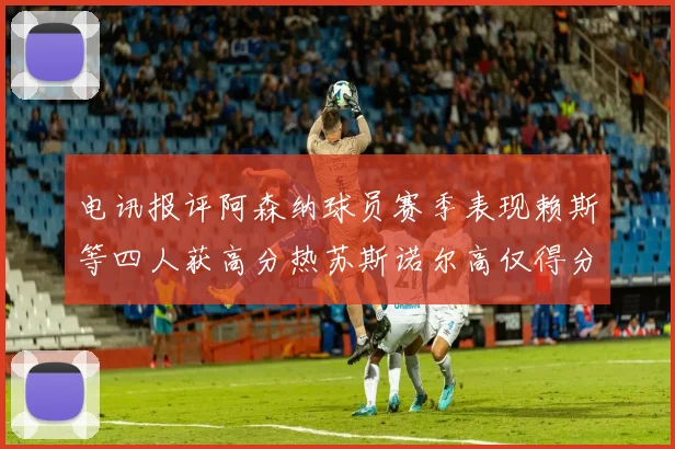 电讯报评阿森纳球员赛季表现赖斯等四人获高分热苏斯诺尔高仅得分