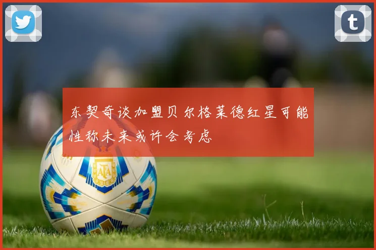 东契奇谈加盟贝尔格莱德红星可能性称未来或许会考虑