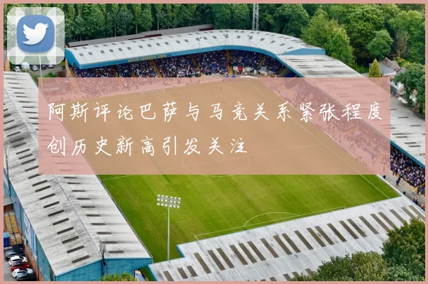 阿斯评论巴萨与马竞关系紧张程度创历史新高引发关注