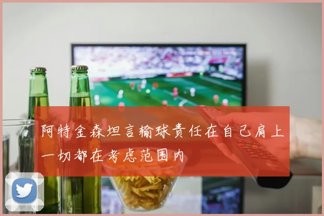 阿特金森坦言输球责任在自己肩上一切都在考虑范围内