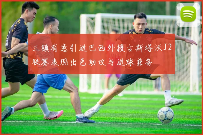 三镇有意引进巴西外援古斯塔沃J2联赛表现出色助攻与进球兼备