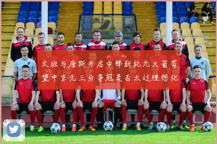 文班与唐斯开启中锋新纪元火箭寄望申京无三分争冠是否太过理想化