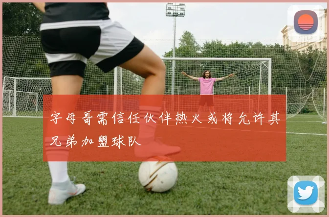 字母哥需信任伙伴热火或将允许其兄弟加盟球队