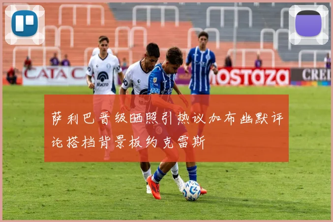 萨利巴晋级晒照引热议加布幽默评论搭档背景板约克雷斯