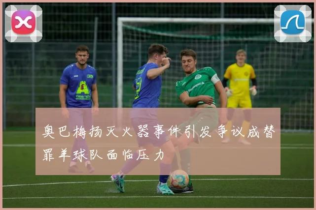 奥巴梅扬灭火器事件引发争议成替罪羊球队面临压力