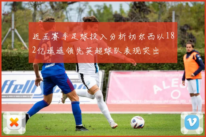 近五赛季足球投入分析切尔西以182亿遥遥领先英超球队表现突出
