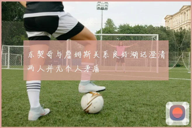 东契奇与詹姆斯关系良好湖记澄清两人并无个人矛盾