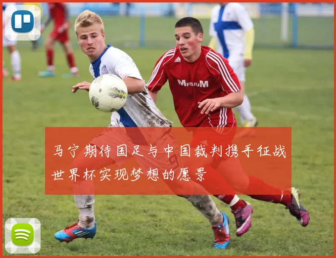 马宁期待国足与中国裁判携手征战世界杯实现梦想的愿景